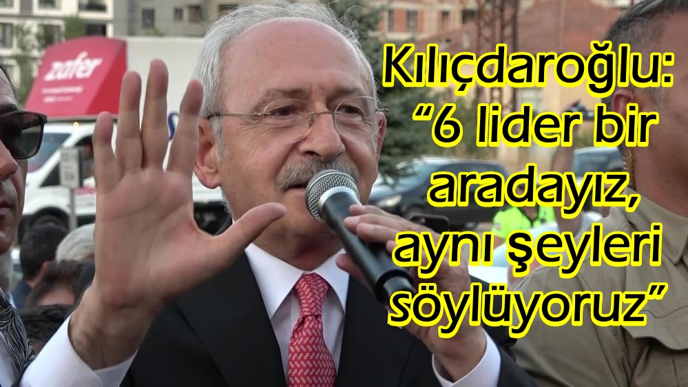 Kılıçdaroğlu: “6 lider bir aradayız, aynı şeyleri söylüyoruz”